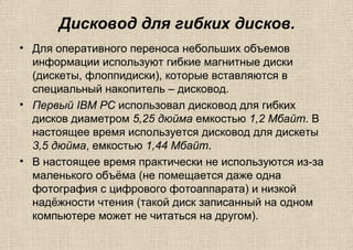 Дисковод для гибких дисков.
• Для оперативного переноса небольших объемов
информации используют гибкие магнитные диски
(дискеты, флоппидиски), которые вставляются в
специальный накопитель – дисковод.
• Первый IBM PC использовал дисковод для гибких
дисков диаметром 5,25 дюйма емкостью 1,2 Мбайт. В
настоящее время используется дисковод для дискеты
3,5 дюйма, емкостью 1,44 Мбайт.
• В настоящее время практически не используются из-за
маленького объёма (не помещается даже одна
фотография с цифрового фотоаппарата) и низкой
надёжности чтения (такой диск записанный на одном
компьютере может не читаться на другом).
 