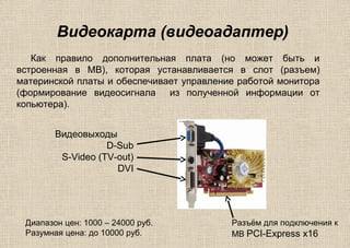 Видеокарта (видеоадаптер)
Как правило дополнительная плата (но может быть и
встроенная в MB), которая устанавливается в слот (разъем)
материнской платы и обеспечивает управление работой монитора
(формирование видеосигнала из полученной информации от
копьютера).
Видеовыходы
D-Sub
S-Video (TV-out)
DVI
Разъём для подключения к
MB PCI-Express x16
Диапазон цен: 1000 – 24000 руб.
Разумная цена: до 10000 руб.
 