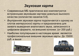 Звуковая карта
• Современные МБ практически все комплектуются
встроенными звуковыми картами довольно высокого
качества (количество каналов 5-8).
• Внутренняя звуковая карта подключается к одному из
слотов материнской карты и предназначена для
захвата выведения аналогового звука, записанного в
цифровом формате, на внешние колонки. (от 200 руб.)
• Наиболее популярными в настоящее время являются
профессиональные внешние звуковые карты. До 15000
руб. и выше
 