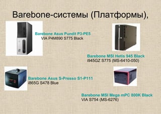 Вarebone-системы (Платформы),
Barebone Asus Pundit P3-PE5
VIA P4M890 S775 Black
Barebone Asus S-Presso S1-P111
i865G S478 Blue
Barebone MSI Hetis 945 Black
i945GZ S775 (MS-6410-050)
Barebone MSI Mega mPC 800K Black
VIA S754 (MS-6276)
 