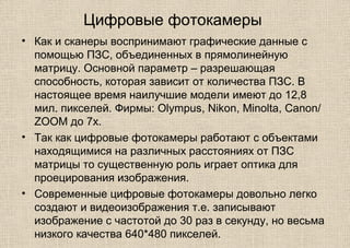 Цифровые фотокамеры
• Как и сканеры воспринимают графические данные с
помощью ПЗС, объединенных в прямолинейную
матрицу. Основной параметр – разрешающая
способность, которая зависит от количества ПЗС. В
настоящее время наилучшие модели имеют до 12,8
мил. пикселей. Фирмы: Olympus, Nikon, Minolta, Canon/
ZOOM до 7x.
• Так как цифровые фотокамеры работают с объектами
находящимися на различных расстояниях от ПЗС
матрицы то существенную роль играет оптика для
проецирования изображения.
• Современные цифровые фотокамеры довольно легко
создают и видеоизображения т.е. записывают
изображение с частотой до 30 раз в секунду, но весьма
низкого качества 640*480 пикселей.
 