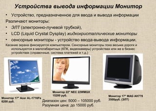 Устройства вывода информации Монитор
• Устройство, предназначенное для ввода и вывода информации
Различают мониторы:
• ЭЛТ (электронно-лучевой трубкой),
• LCD (Liquid Crystal Dysplay) жидкокристаллические мониторы
• сенсорные мониторы - устройство ввода-вывода информации.
Касание экрана фиксируется компьютером. Сенсорные мониторы пока весьма дороги и
используются в малогабаритных (КПК, видеокамеры) устройствах или же в бизнес
устройствах (справочные, система платежей и т.д.)
Монитор 22" NEC 22WMGX
15200 руб.
Монитор 17" Acer AL-1716Fs
6200 руб.
Монитор 17" MAG AH778
3500руб. (ЭЛТ)
Диапазон цен: 5000 – 105000 руб.
Разумная цена: до 15000 руб.
 