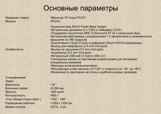 Основные параметры
Название товара •Монитор 19" Asus PG191
Модель •PG191
Особенности
•Аудиосистема ASUS Power Bass System
•Встроенные динамики (2 х 5 Вт) и сабвуфер (15 Вт)
•Поддержка технологии SRS TruSurround XT (6.1-канальный звук)
•Встроенная веб-камера с разрешением 1.3 мегапикселя и возможностью
вращения на 180 градусов
•Аналоговый (15-pin D-Sub) и цифровой (24-pin DVI-D) видеовходы
•Выход для микрофона (3.5 mm mini-jack)
•Выход на наушники (3.5 mm mini-jack)
•Аудиовход (3.5 mm mini-jack)
•Встроенный USB-хаб (3 порта USB 2.0)
•Сенсорные кнопки со световыми индикаторами для активации
специальных режимов
•Мелодии включения/выключения
•Регулировка углов наклона (-5°/+25°) и поворота (от -60° до +60°)
•Возможность крепления на стену и удобной укладки проводов
Спецификация
Экран
Диагональ •19 "
Величина зерна •0.294 мм
Яркость •300 кд/м²
Контрастность •800:1
Углы обзора (гориз./верт.) •160° / 160°
Разрешение рабочее •1280 x 1024 pix
Время отклика •GTG - 2 мс
 