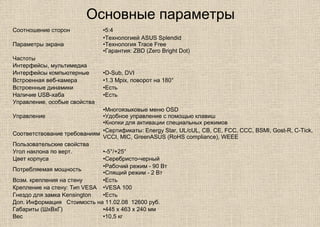 Основные параметры
Соотношение сторон •5:4
Параметры экрана
•Технологией ASUS Splendid
•Технология Trace Free
•Гарантия: ZBD (Zero Bright Dot)
Частоты
Интерфейсы, мультимедиа
Интерфейсы компьютерные •D-Sub, DVI
Встроенная веб-камера •1.3 Mpix, поворот на 180°
Встроенные динамики •Есть
Наличие USB-хаба •Есть
Управление, особые свойства
Управление
•Многоязыковые меню OSD
•Удобное управление с помощью клавиш
•Кнопки для активации специальных режимов
Соответствование требованиям
•Сертификаты: Energy Star, UL/cUL, CB, CE, FCC, CCC, BSMI, Gost-R, C-Tick,
VCCI, MIC, GreenASUS (RoHS compliance), WEEE
Пользовательские свойства
Угол наклона по верт. •-5°/+25°
Цвет корпуса •Серебристо-черный
Потребляемая мощность
•Рабочий режим - 90 Вт
•Спящий режим - 2 Вт
Возм. крепления на стену •Есть
Крепление на стену: Тип VESA •VESA 100
Гнездо для замка Kensington •Есть
Доп. Информация Стоимость на 11.02.08 12600 руб.
Габариты (ШхВхГ) •445 x 463 x 240 мм
Вес •10,5 кг
 