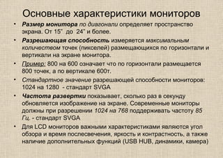 Основные характеристики мониторов
• Размер монитора по диагонали определяет пространство
экрана. От 15” до 24” и более.
• Разрешающая способность измеряется максимальным
количеством точек (пикселей) размещающихся по горизонтали и
вертикали на экране монитора.
• Пример: 800 на 600 означает что по горизонтали размещается
800 точек, а по вертикале 600т.
• Стандартное значение разрешающей способности мониторов:
1024 на 1280 - стандарт SVGA
• Частота развертки показывает, сколько раз в секунду
обновляется изображение на экране. Современные мониторы
должны при разрешении 1024 на 768 поддерживать частоту 85
Гц. - стандарт SVGA
• Для LCD мониторов важными характеристиками являются угол
обзора и время послесвечения, яркость и контрастность, а также
наличие дополнительных функций (USB HUB, динамики, камера)
 