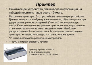 Принтер
• Печатающее устройство для вывода информации на
твёрдый носитель чаще всего - бумагу.
• Матричные принтеры. Это простейшие печатающие устройства.
Данные выводятся на бумагу в виде оттиска, образующегося при
ударе цилиндрических стержней ("иголок") через красящую
ленту. Качество печати матричных принтеров напрямую зависит
от количества иголок на печатающей головке. Наиболее
распространены 9 – игольчатые и 24 – игольчатые матричные
принтеры. Успешно используются по настоящее время.
• "+" низкая стоимость расходных материалов
• "-" шум и низкая скорость печати.
Принтер Epson LX-1170 II
9 печатающих иголок
Стоимость на 11.02.08 - 9500
 