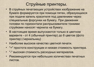 Струйные принтеры.
• В струйных печатающих устройствах изображение на
бумаге формируется при помощи пятен, образующихся
при подаче капель красителя под давлением через
специальные форсунки на бумагу. При движении
головки по горизонтали распрыскиватели тонкими
струйками наносят чернила на бумагу.
• В настоящее время выпускаются только в цветном
варианте - от 4 (обычный принтер) до 8 цветов (фото
принтер) (чернильниц)
• Наиболее высокое качество цветной печати.
• "+" простота конструкции и низкая стоимость принтера.
• "-" высокая стоимость расходных материалов.
• Рекомендуется при небольших количествах печатных
листов.
 