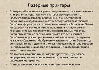 Лазерные принтеры
• Принцип работы: миниатюрный лазер включается и выключается
млн. раз в секунду. При этом световой луч отражается от
шестиугольного зеркала. Отраженный луч нейтрализует
положительно заряженные участки поверхности печатающего
барабана, формируется скрытое негативное изображение. Затем
на барабан напыляется мелкий положительно заряженный
порошок, который пристает только к нейтральным участкам.
Когда отрицательно заряженная бумага входит в контакт с
барабаном, порошок притягивает к ней и прилипает, создается
нужное изображение. Изображение закрепляется на бумаге под
действием тепла и давления. Когда изображение готово барабан
нейтрализуется, очищается от порошка и перезаряжается для
нового цикла печати.
• "+" высокое качество так как отсутствуют точки луч лазера
непрерывен, высокая скорость печати, низкая стоимость
расходных материалов.
• "-" высокая стоимость принтера, низкая цветопередача.
 