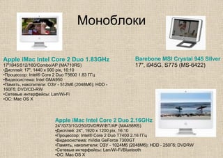 Моноблоки
Barebone MSI Crystal 945 Silver
17", i945G, S775 (MS-6422)
Apple iMac Intel Core 2 Duo 1.83GHz
17"/i945/512/160/Combo/AP (MA710RS)
•Дисплей: 17", 1440 x 900 pix, 16:10
•Процессор: Intel® Core 2 Duo T5600 1.83 ГГц
•Видеосистема: Intel GMA950
•Память, накопители: ОЗУ - 512Мб (2048Мб); HDD -
160Гб; DVD/CD-RW
•Сетевые интерфейсы: Lan/Wi-Fi
•ОС: Mac OS X
Apple iMac Intel Core 2 Duo 2.16GHz
24"/G73/1G/250/DVDRW/BT/AP (MA456RS)
•Дисплей: 24", 1920 х 1200 pix, 16:10
•Процессор: Intel® Core 2 Duo T7400 2.16 ГГц
•Видеосистема: nVidia GeForce 7300GT
•Память, накопители: ОЗУ - 1024Мб (2048Мб); HDD - 250Гб; DVDRW
•Сетевые интерфейсы: Lan/Wi-Fi/Bluetooth
•ОС: Mac OS X
 