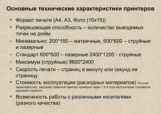 Основные технические характеристики принтеров
• Формат печати (А4, А3, Фото (10х15))
• Разрешающая способность – количество выводимых
точек на дюйм
- Минимально: 200*150 – матричные, 600*600 – струйные
и лазерные
- Стандарт 600*600 – лазерные 2400*1200 - струйные
- Максимум (струйные) 9600*2400
• Скорость печати – страниц в минуту или секунд на
страницу.
• Стоимость эксплуатации (расходных материалов) По этой
характеристике, например лазерный принтер примерно через 1,5-2 года эксплуатации становится
дешевле струйного
• Возможность работы с различными носителями
(разного качества)
 