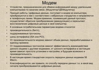 Модем
• Устройство, предназначенное для обмена информацией между удаленными
компьютерами по каналам связи. (Модулятор+ДЕМодулятор)
• Принцип работы. Цифровые данные, поступают в модем из компьютера,
преобразуются в нем с соответствии с избранным стандартом и направляются
в телефонную линию. Модем-приемник, понимающий данный протокол,
осуществляет обратное преобразовании (демодуляцию) и пересылает
восстановление цифровые данные в свой компьютер.
• К основным потребительским параметрам модема относится:
• производительность (бит/с),
• поддерживаемые протоколы,
• шины интерфейса (ISA или PCI).
• От производительности модема зависит объем данных, перерабатываемых в
единицу времени.
• От поддерживаемых протоколов зависит эффективность взаимодействия
данного модема с другими модемами, от шинного интерфейса в настоящее
время зависит простота установки и настройки, в будущем возможно и
производительность.
• В настоящее время стандартная скорость передачи данных модемам 56
Кбит/с.
• Классифицируются, как правило, по способу передачи данных т.е. в какой вид
сигнала преобразовываются цифровые данные.
 