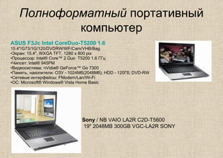 Полноформатный портативный
компьютер
ASUS F3Jc Intel CoreDuo-T5200 1.6
15.4"/G73/1G/120/DVDRW/WF/Cam/VHB/Bag
•Экран: 15.4", WXGA TFT, 1280 x 800 pix
•Процессор: Intel® Core™ 2 Duo T5200 1.6 ГГц
•Чипсет: Intel® 945PM
•Видеосистема: nVidia® GeForce™ Go 7300
•Память, накопители: ОЗУ - 1024Мб(2048Мб); HDD - 120Гб; DVD-RW
•Сетевые интерфейсы: FModem/Lan/Wi-Fi
•ОС: Microsoft® Windows® Vista Home Basic
Sony / NB VAIO LA2R C2D-T5600
19" 2048MB 300GB VGC-LA2R SONY
 
