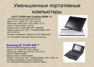 Уменьшенные портативные
компьютеры
Samsung Q1 Cm353 900 7"
i915/512/40/WF/BT/keyboard (M000)
•Экран: 7.0", WVGA TFT, 800 x 480 pix
•Процессор: Intel® Celeron M ULV 353 0.9 ГГц
•Чипсет: Intel® 915GMS
•Видеосистема: Intel® 915GMS
•Память, накопители: ОЗУ - 512Мб(1024Мб); HDD - 40Гб; нет
•Сетевые интерфейсы: Lan/Wi-Fi/Bluetooth
•ОС: Microsoft® Windows® XP Tablet PC Edition
LG C1-T255R Intel CoreDuo-U2500 1.2
10.6"/i945/1G/80/extDVDRW/WF/BT/VHP
Экран: 10.6", WXGA TFT, 1280 x 800 pix
Процессор: Intel® Core™ Duo U2500 1.2 ГГц
Чипсет: Intel® 945GM + ICH7-M
Видеосистема: Intel® GMA 950™ (i945GM)
Память, накопители: ОЗУ - 1024Мб(2048Мб); HDD -
80Гб; DVD-RW
Сетевые интерфейсы: FModem/Lan/Wi-Fi/Bluetooth
ОС: Microsoft® Windows® Vista Home Premium
 