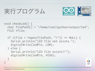 実行プログラム
Copyright © Classmethod, Inc.
void checkLed() {
char filePath[] = "/home/root/python/output/led";
FILE *file;
if ((file = fopen(filePath, "r")) == NULL) {
Serial.println("LED file not exists.");
digitalWrite(ledPin, LOW);
} else {
Serial.println("LED file exists!!");
digitalWrite(ledPin, HIGH);
}
}
 