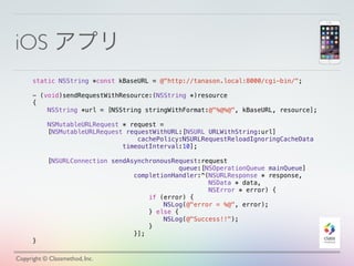 iOS アプリ
Copyright © Classmethod, Inc.
static NSString *const kBaseURL = @"http://tanason.local:8000/cgi-bin/";
- (void)sendRequestWithResource:(NSString *)resource
{
NSString *url = [NSString stringWithFormat:@"%@%@", kBaseURL, resource];
NSMutableURLRequest * request =
[NSMutableURLRequest requestWithURL:[NSURL URLWithString:url]
cachePolicy:NSURLRequestReloadIgnoringCacheData
timeoutInterval:10];
[NSURLConnection sendAsynchronousRequest:request
queue:[NSOperationQueue mainQueue]
completionHandler:^(NSURLResponse * response,
NSData * data,
NSError * error) {
if (error) {
NSLog(@"error = %@", error);
} else {
NSLog(@"Success!!");
}
}];
}
 
