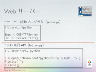 Web サーバー
Copyright © Classmethod, Inc.
#!/usr/bin/python
import CGIHTTPServer
CGIHTTPServer.test()
* サーバー起動プログラム（server.py）
#!/usr/bin/env python
f = open('/home/root/python/output/led', 'w')
f.write('')
f.close()
* LED 点灯 API（led_on.py）
 