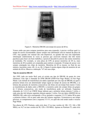 Sua Oficina Virtual – http://www.waytech.hpg.com.br - http://sites.uol.com.br/waytech
--------------------------------------------------------------------------------------------------------------




                   Figura 6 - Memória DRAM com tempo de acesso de 60 ns.
Vemos então que para comprar memórias para uma expansão, é preciso verificar qual é o
tempo de acesso recomendado. Quase sempre esta informação está no manual da placa de
CPU, mas quando este manual não está disponível, ou quando não traz esta importante
informação (infelizmente às vezes as pessoas que escrevem manuais não têm muita
paciência para fazer um bom trabalho), é possível descobri-la através das outras memórias
já instaladas. Por exemplo, se uma placa de CPU já possui memórias de 60 ns, mais
memórias de 60 ns podem ser compradas para realizar a expansão. O tempo de acesso vem
sempre estampado nos chips de memória. Memórias de 60 ns trazem, no final do seu
número, inscrições como -60, -6, ou -06. A figura 6 mostra alguns chips de memória de um
módulo de 60 ns. Observe a indicação "-6" nos seus chips.

Tipo de memória DRAM
Até 1995, tudo era muito fácil, pois só existia um tipo de DRAM, do ponto de vista
eletrônico. Este tipo é chamado de FPM DRAM (FPM=Fast Page Mode). O Fast Page
Mode é um método de transferência de dados suportado por este tipo de DRAM, no qual a
primeira leitura leva um determinado tempo (igual ao tempo de acesso da DRAM), e as
leituras das posições de memória consecutivas são feitas em um tempo bem menor. Como
as transferências de dados entre a DRAM e a memória cache são sempre feitas em grupos
de 4 leituras consecutivas, este modo de transferência pode ser utilizado. Esquemas
chamados de 3-2-2-2 no CMOS Setup indicam que a primeira leitura demora 3 ciclos, e
cada uma das três leituras seguintes demora apenas 2 ciclos. Em um típico 486DX2-66 ou
486DX4-100, cada ciclo corresponde a 30 ns, portanto o esquema 3-2-2-2 indica 90 ns para
a primeira leitura e 60 ns para cada uma das leituras seguintes. Economiza-se um tempo
precioso, se compararmos com o esquema 3-3-3-3, no qual não está sendo usado o recurso
Page Mode.
Nas placas de CPU Pentium, cada ciclo dura 15 ns (nas versões de 100, 133, 166 e 200
MHz), ou 16,7 ns (nas versões de 90, 120 e 150 MHz). Apenas no Pentium-75, cada ciclo


                                                                                                            11
 