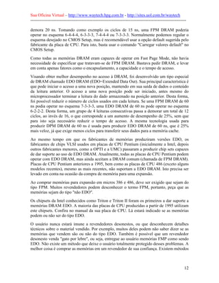 Sua Oficina Virtual – http://www.waytech.hpg.com.br - http://sites.uol.com.br/waytech
--------------------------------------------------------------------------------------------------------------

demora 20 ns. Tomando como exemplo os ciclos de 15 ns, uma FPM DRAM poderia
operar no esquema 6-4-4-4, 6-3-3-3, 7-4-4-4 ou 7-3-3-3. Normalmente podemos regular o
esquema desejado no CMOS Setup, mas é recomendável usar a opção default sugerida pelo
fabricante da placa de CPU. Para isto, basta usar o comando "Carregar valores default" no
CMOS Setup.
Como todas as memórias DRAM eram capazes de operar em Fast Page Mode, não havia
necessidade de especificar que tratavam-se de FPM DRAM. Bastava pedir DRAM, e levar
em conta apenas fatores como o encapsulamento, a capacidade e o tempo de acesso.
Visando obter melhor desempenho no acesso à DRAM, foi desenvolvido um tipo especial
de DRAM chamado EDO DRAM (EDO=Extended Data Out). Sua principal característica é
que pode iniciar o acesso a uma nova posição, mantendo em sua saída de dados o conteúdo
da leitura anterior. O acesso a uma nova posição pode ser iniciado, antes mesmo do
microprocessador terminar a leitura do dado armazenado na posição anterior. Desta forma,
foi possível reduzir o número de ciclos usados em cada leitura. Se uma FPM DRAM de 60
ns podia operar no esquema 7-3-3-3, uma EDO DRAM de 60 ns pode operar no esquema
6-2-2-2. Desta forma, um grupo de 4 leituras consecutivas passa a demorar um total de 12
ciclos, ao invés de 16, o que corresponde a um aumento de desempenho de 25%, sem que
para isto seja necessário reduzir o tempo de acesso. A mesma tecnologia usada para
produzir DPM DRAM de 60 ns é usada para produzir EDO DRAM de 60 ns, que é 25%
mais veloz, já que exige menos ciclos para transferir seus dados para a memória cache.
Ao mesmo tempo em que os fabricantes de memórias produziram versões EDO, os
fabricantes de chips VLSI usados em placas de CPU Pentium (inicialmente a Intel, depois
outros fabricantes menores, como a OPTI e a UMC) passaram a produzir chip sets capazes
de dar suporte ao uso de EDO DRAM. Atualmente, todas as placas de CPU Pentium podem
operar com EDO DRAM, mas ainda aceitam a DRAM comum (chamada de FPM DRAM).
Placas de CPU Pentium anteriores a 1995, bem como as placas de CPU 486 (exceto alguns
modelos recentes), mesmo as mais recentes, não suportam a EDO DRAM. Isto precisa ser
levado em conta na ocasião da compra de memória para uma expansão.
Ao comprar memórias para expansão em micros 386 e 486, deve ser exigido que sejam do
tipo FPM. Muitos revendedores podem desconhecer o termo FPM, portanto, peça que as
memórias sejam do tipo "não EDO".
Os chipsets da Intel conhecidos como Triton e Triton II foram os primeiros a dar suporte a
memórias DRAM EDO. A maioria das placas de CPU produzidas a partir de 1995 utilizam
este chipsets. Confira no manual da sua placa de CPU. Lá estará indicado se as memórias
podem ou não ser do tipo EDO.
O usuário nunca estará imune a revendedores desonestos, ou que desconhecem detalhes
técnicos sobre o material vendido. Por exemplo, muitos deles podem não saber dizer se as
memórias que vendem são ou não do tipo EDO. Também é possível que um revendedor
desonesto venda "gato por lebre", ou seja, entregue ao usuário memórias FMP como sendo
EDO. Não existe um método que deixe o usuário totalmente protegido desses problemas. A
melhor coisa é comprar as memórias em um revendedor de sua confiança. Existem métodos



                                                                                                            12
 