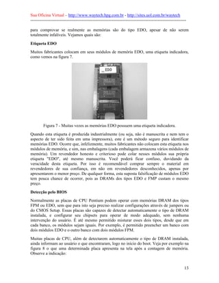 Sua Oficina Virtual – http://www.waytech.hpg.com.br - http://sites.uol.com.br/waytech
--------------------------------------------------------------------------------------------------------------

para comprovar se realmente as memórias são do tipo EDO, apesar de não serem
totalmente infalíveis. Vejamos quais são:

Etiqueta EDO
Muitos fabricantes colocam em seus módulos de memória EDO, uma etiqueta indicadora,
como vemos na figura 7.




         Figura 7 - Muitas vezes as memórias EDO possuem uma etiqueta indicadora.
Quando esta etiqueta é produzida industrialmente (ou seja, não é manuscrita e nem tem o
aspecto de ter sido feita em uma impressora), este é um método seguro para identificar
memórias EDO. Ocorre que, infelizmente, muitos fabricantes não colocam esta etiqueta nos
módulos de memória, e sim, nas embalagens (cada embalagem armazena vários módulos de
memória). Um revendedor honesto e criterioso pode colar nesses módulos sua própria
etiqueta "EDO", até mesmo manuscrita. Você poderá ficar confuso, duvidando da
veracidade desta etiqueta. Por isso é recomendável comprar sempre o material em
revendedores de sua confiança, em não em revendedores desconhecidos, apenas por
apresentarem o menor preço. De qualquer forma, esta suposta falsificação de módulos EDO
tem pouca chance de ocorrer, pois as DRAMs dos tipos EDO e FMP custam o mesmo
preço.

Detecção pelo BIOS
Normalmente as placas de CPU Pentium podem operar com memórias DRAM dos tipos
FPM ou EDO, sem que para isto seja preciso realizar configurações através de jumpers ou
do CMOS Setup. Essas placas são capazes de detectar automaticamente o tipo de DRAM
instalada, e configurar seu chipsets para operar de modo adequado, sem nenhuma
intervenção do usuário. É até mesmo permitido misturar esses dois tipos, desde que em
cada banco, os módulos sejam iguais. Por exemplo, é permitido preencher um banco com
dois módulos EDO e o outro banco com dois módulos FPM.
Muitas placas de CPU, além de detectarem automaticamente o tipo de DRAM instalada,
ainda informam ao usuário o que encontraram, logo no início do boot. Veja por exemplo na
figura 8 o que uma determinada placa apresenta na tela após a contagem de memória.
Observe a indicação:


                                                                                                            13
 