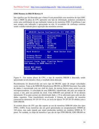 Sua Oficina Virtual – http://www.waytech.hpg.com.br - http://sites.uol.com.br/waytech
--------------------------------------------------------------------------------------------------------------

EDO Memory in DRAM Row(s): 0
Isto significa que foi detectado que o banco 0 está preenchido com memórias do tipo EDO.
Caso o BIOS da placa de CPU apresente este tipo de informação, podemos considerá-la
como uma confirmação de que realmente tratam-se de memórias EDO. O problema é que
nem sempre esta indicação é apresentada na tela. O revendedor de confiança continua
sendo o melhor método para a aquisição das memórias corretas.




Figura 8 - Em muitas placas de CPU, o tipo de memória DRAM é detectado, sendo
apresentado na tela durante o boot, o resultado desta detecção.
Recentemente foi desenvolvido um novo tipo de DRAM, capaz de atingir velocidades
muito maiores. Trata-se do SDRAM (Synchronous DRAM, ou DRAM Síncrona). Sua saída
de dados é sincronizada com um sinal de clock, da mesma forma como ocorre com os
microprocessadores. A velocidade de uma SDRAM é identificada, não pelo seu tempo de
acesso, e sim, pelo seu período de clock. Uma SDRAM com período de 10 ns demora
tipicamente 30 ns para acessar um determinado dado, e 10 ns adicionais para cada um dos
dados seguintes. Uma transferência envolvendo 4 leituras de posições de memória
consecutivas demoraria 30+10+10+10 ns, ao invés de típicos 70+20+20+20 obtidos com a
EDO DRAM.
Já existem placas de CPU que dão suporte ao uso de memórias SDRAM (além dos tipos
FPM e EDO). Essas memórias são em geral apresentadas no encapsulamento DIMM de
168 pinos, mas nada impede que sejam produzidas também em módulos SIMM de 72
pinos. Na verdade, os chips de memória é que são do tipo FPM DRAM, EDO DRAM ou




                                                                                                            14
 