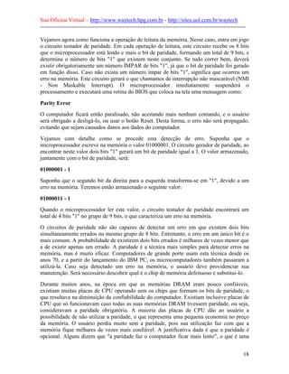 Sua Oficina Virtual – http://www.waytech.hpg.com.br - http://sites.uol.com.br/waytech
--------------------------------------------------------------------------------------------------------------

Vejamos agora como funciona a operação de leitura da memória. Nesse caso, entra em jogo
o circuito testador de paridade. Em cada operação de leitura, este circuito recebe os 8 bits
que o microprocessador está lendo e mais o bit de paridade, formando um total de 9 bits, e
determina o número de bits "1" que existem neste conjunto. Se tudo correr bem, deverá
existir obrigatoriamente um número ÍMPAR de bits "1", já que o bit de paridade foi gerado
em função disso. Caso não exista um número ímpar de bits "1", significa que ocorreu um
erro na memória. Este circuito gerará o que chamamos de interrupção não mascarável (NMI
- Non Maskable Interrupt). O microprocessador imediatamente suspenderá o
processamento e executará uma rotina do BIOS que coloca na tela uma mensagem como:

Parity Error
O computador ficará então paralisado, não aceitando mais nenhum comando, e o usuário
será obrigado a desligá-lo, ou usar o botão Reset. Desta forma, o erro não será propagado,
evitando que sejam causados danos aos dados do computador.
Vejamos com detalhe como se procede esta detecção de erro. Suponha que o
microprocessador escreve na memória o valor 01000001. O circuito gerador de paridade, ao
encontrar neste valor dois bits "1" gerará um bit de paridade igual a 1. O valor armazenado,
juntamente com o bit de paridade, será:

01000001 - 1
Suponha que o segundo bit da direita para a esquerda transforma-se em "1", devido a um
erro na memória. Teremos então armazenado o seguinte valor:

01000011 - 1
Quando o microprocessador ler este valor, o circuito testador de paridade encontrará um
total de 4 bits "1" no grupo de 9 bits, o que caracteriza um erro na memória.
O circuitos de paridade não são capazes de detectar um erro em que existem dois bits
simultaneamente errados no mesmo grupo de 8 bits. Entretanto, o erro em um único bit é o
mais comum. A probabilidade de existirem dois bits errados é milhares de vezes menor que
a de existir apenas um errado. A paridade é a técnica mais simples para detectar erros na
memória, mas é muito eficaz. Computadores de grande porte usam esta técnica desde os
anos 70, e a partir do lançamento do IBM PC, os microcomputadores também passaram a
utilizá-la. Caso seja detectado um erro na memória, o usuário deve providenciar sua
manutenção. Será necessário descobrir qual é o chip de memória defeituoso e substitui-lo.
Durante muitos anos, na época em que as memórias DRAM eram pouco confiáveis,
existiam muitas placas de CPU operando sem os chips que formam os bits de paridade, o
que resultava na diminuição da confiabilidade do computador. Existiam inclusive placas de
CPU que só funcionavam caso todas as suas memórias DRAM tivessem paridade, ou seja,
consideravam a paridade obrigatória. A maioria das placas de CPU dão ao usuário a
possibilidade de não utilizar a paridade, o que representa uma pequena economia no preço
da memória. O usuário perdia muito sem a paridade, pois sua utilização faz com que a
memória fique milhares de vezes mais confiável. A justificativa dada é que a paridade é
opcional. Alguns dizem que "a paridade faz o computador ficar mais lento", o que é uma


                                                                                                            18
 