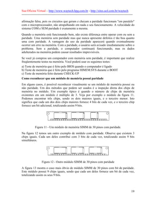 Sua Oficina Virtual – http://www.waytech.hpg.com.br - http://sites.uol.com.br/waytech
--------------------------------------------------------------------------------------------------------------

afirmação falsa, pois os circuitos que geram e checam a paridade funcionam "em paralelo"
com o microprocessador, não atrapalhando em nada o seu funcionamento. A velocidade do
sistema COM e SEM paridade é exatamente a mesma.
Quando a memória está funcionando bem, não existe diferença entre operar com ou sem a
paridade. Uma memória sem paridade mas que nunca apresente defeitos é tão boa quanto
uma com paridade. A vantagem do uso da paridade aparecerá quando eventualmente
ocorrer um erro na memória. Com a paridade, o usuário será avisado imediatamente sobre o
problema. Sem a paridade, o computador continuará funcionando, mas os dados
adulterados na memória podem causar resultados imprevisíveis.
Se você já comprou um computador com memória sem paridade, é importante que realize
freqüentemente testes na memória. Você poderá usar os seguintes testes:
a) Teste de memória que é feito pelo BIOS quando o computador é ligado
b) Teste de memória que é feito pelo programa HIMEM.SYS durante o BOOT
c) Teste de memória feito durante CHECK-UP
Como reconhecer que um módulo de memória possui paridade
Em alguns casos, é possível reconhecer visualmente se um módulo de memória possui ou
não paridade. Um dos métodos que podem ser usados é a inspeção direta dos chips de
memória no módulo. Um exemplo típico é quando o número de chips de memória
existentes em um módulo é múltiplo de 3. Veja por exemplo o módulo da figura 11.
Podemos encontrar três chips, sendo os dois maiores iguais, e o terceiro menor. Isto
significa que cada um dos dois chips maiores fornece 4 bits de cada vez, e o terceiro chip
fornece um bit adicional, totalizando assim 9 bits.




             Figura 11 - Um módulo de memória SIMM de 30 pinos com paridade.
Na figura 12 temos um outro exemplo de módulo com paridade. Observe que existem 3
chips iguais. Cada um deles contribui com 3 bits de cada vez, totalizando assim 9 bits
simultâneos.




                   Figura 12 - Outro módulo SIMM de 30 pinos com paridade
A figura 13 mostra o caso mais óbvio de módulo SIMM de 30 pinos com bit de paridade.
Este módulo possui 9 chips iguais, sendo que cada um deles fornece um bit de cada vez,
totalizando assim os seus 9 bits.




                                                                                                            19
 