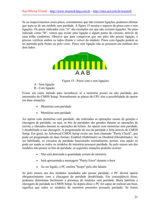 Sua Oficina Virtual – http://www.waytech.hpg.com.br - http://sites.uol.com.br/waytech
--------------------------------------------------------------------------------------------------------------

Se ao inspecionarmos esses pinos, constatarmos que não existem ligações, podemos afirmar
que trata-se de um módulo sem paridade. A figura 15 mostra o aspecto de pinos com e sem
ligações. Os pinos indicados com "A" são exemplos em que não existem ligações. No pino
indicado como "B", vemos que existe uma ligação a algum ponto do circuito, através de
uma trilha condutora. Observe que para comprovar que um pino não possui ligação, é
preciso verificar ambos os lados (frente e verso) do módulo. Pinos com ligação podem as
ter partindo pela frente ou pelo verso. Pinos sem ligação não as possuem em nenhum dos
dois lados.




                                      Figura 15 - Pinos com e sem ligações.
           A - Sem ligação
           B - Com ligação
Existe um outro método para reconhecer se a memória possui ou não paridade, por
intermédio do CMOS Setup. Normalmente as placas de CPU têm a possibilidade de operar
em duas situações:
             •   Memórias com paridade
             •   Memórias sem paridade
Ao operar com memórias com paridade, são realizadas as operações usuais de geração e
checagem de paridade, ou seja, os bits de paridades são gerados durante as operações de
escrita, e checados durante as operações de leitura. Ao operar com memórias sem paridade,
é desabilitada a sua checagem. A programação do uso da paridade é feita através do CMOS
Setup. Em geral, no Advanced CMOS Setup existe um item chamado "Parity Check", que
pode ser programado de duas formas: Enabled (Habilitado) ou Disabled (Desabilitado). Ao
ser habilitado, os circuitos de paridade funcionarão normalmente, porém, esta opção só
pode ser usada se todos os módulos de memória possuem paridade. Se pelo menos um dos
módulos não possui os bits de paridade, as seguintes situações poderão ocorrer:
             •   Não será detectada a quantidade correta de memória
             •   Será apresentada a mensagem "Parity Error" durante o boot
             •   Ao ser ligado, o PC emitirá "beeps" pelo alto falante
Se pelo menos um dos módulos instalados não possui paridade, o PC deverá operar
obrigatoriamente com a checagem de paridade desabilitada. Em conseqüência disso,
podemos determinar facilmente a presença de módulos sem paridade. Basta habilitar a
checagem de paridade no CMOS Setup. Se depois disso o PC for capaz de realizar um boot,
significa que todos os módulos de memória presentes possuem paridade. Se forem


                                                                                                            21
 