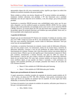 Sua Oficina Virtual – http://www.waytech.hpg.com.br - http://sites.uol.com.br/waytech
--------------------------------------------------------------------------------------------------------------

apresentados alguns dos três erros enumerados acima, significa que algum (ou todos) dos
módulos de memória instalados não possui paridade.
Muito cuidado ao utilizar esta técnica. Quando um PC já possui módulos sem paridade, e
instalamos módulos adicionais com paridade, o PC não funcionará com a paridade
habilitada, mas não por culpa dos novos módulos, e sim, dos antigos, que já não possuíam
paridade.
Atualmente as memórias DRAM possuem uma confiabilidade muito maior que há anos
atrás, chegando a ser tão confiáveis quanto as memórias SRAM e ROM. Por isso, muitas
delas já estão sendo produzidas sem paridade (assim como ocorre com as memórias SRAM
e ROM). Inclusive, já existem placas de CPU que não fazem mais a geração e a checagem
da paridade, apesar de aceitarem funcionar com módulos que usam paridade. Neste caso, os
bits de paridade serão simplesmente ignorados.

A questão do fabricante
Imagine que em um determinado PC Pentium são instalados 4 módulos de memória, todos
eles com 8 MB e tempo de acesso de 60 ns, mas produzidos por 4 fabricantes diferentes.
Será que essas memórias funcionarão, mesmo sendo de fabricantes diferentes? Será que
existe risco de incompatibilidade?
A princípio, as memórias funcionam em conjunto, mesmo sendo de fabricantes diferentes,
mas isto nem sempre ocorre. Ao misturarmos, dentro de um mesmo banco, memórias de
fabricantes diferentes, corremos o risco de que problemas de ordem elétrica impeçam o
funcionamento do conjunto. Portanto, não é uma boa prática realizar esta mistura dentro de
um mesmo banco. Observe que isto não significa que o funcionamento é impossível. Muito
pelo contrário, normalmente a mistura funciona, mas para ter 100% de certeza do
funcionamento, é preciso que seja evitada a mistura de módulos de fabricantes diferentes
dentro de um mesmo banco. Por outro lado, misturar módulos em bancos diferentes não
causa problema algum, já que quando um banco é acessado, o outro permanece em
repouso. Seria portanto permitido, por exemplo, preencher dois bancos de uma placa de
CPU Pentium da forma:
             •   Banco 0: Dois módulos de 8 MB fabricados pela Samsung
             •   Banco 1: Dois módulos de 8 MB fabricados pela Toshiba

Regras para preenchimento de bancos de memória
A seguir, passaremos a detalhar exemplos de expansão de memória usando módulos de 30
e de 72 pinos, em placas de CPU 386, 486 e Pentium. Antes porém, mostraremos duas
regras que devem ser seguidas em qualquer tipo de expansão. Se essas regras não forem
obedecidas, as memórias não funcionarão.
Um banco de memória é um conjunto de módulos de memória, suficientes para fornecer os
bits que o microprocessador exige:
             •   286 e 386SX: 16 bits


                                                                                                            22
 