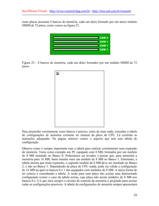 Sua Oficina Virtual – http://www.waytech.hpg.com.br - http://sites.uol.com.br/waytech
--------------------------------------------------------------------------------------------------------------

essas placas possuem 4 bancos de memória, cada um deles formado por um único módulo
SIMM de 72 pinos, como vemos na figura 23.




Figura 23 - 4 bancos de memória, cada um deles formados por um módulo SIMM de 72
pinos.




Para preencher corretamente esses bancos é preciso, antes de mais nada, consultar a tabela
de configurações de memória existente no manual da placa de CPU. Lá existirão as
instruções adequadas. Na página anterior vemos o aspecto que tem esta tabela de
configuração.
Observe como é sempre importante usar a tabela para realizar corretamente uma expansão
de memória. Tome como exemplo um PC equipado com 8 MB, formados por um módulo
de 8 MB instalado no Banco 0. Poderíamos ser levados a pensar que, para aumentar a
memória para 16 MB, basta instalar mais um módulo de 8 MB no Banco 1. Entretanto, a
tabela mostra que nesta expansão, o segundo módulo de 8 MB deve ser instalado no Banco
2, e não no Banco 1. Dependendo da placa de CPU usada, pode ser válida a configuração
de 16 MB na qual os bancos 0 e 1 são equipados com módulos de 8 MB. A única forma de
ter certeza é consultando a tabela. A razão para uma placa não aceitar uma determinada
configuração (como o caso da tabela acima, cuja placa não aceita módulos de 8 MB nos
bancos 0 e 1) é que nem sempre o circuito de controle da memória é projetado para aceitar
todas as configurações possíveis. A tabela de configurações de memória sempre apresentará


                                                                                                            29
 
