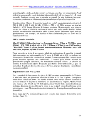 Sua Oficina Virtual – http://www.waytech.hpg.com.br - http://sites.uol.com.br/waytech
--------------------------------------------------------------------------------------------------------------

as configurações válidas, e ela deve sempre ser tomada como base em uma expansão. Você
poderá ter, por exemplo, a sorte de instalar três módulos de 8 MB nos bancos 0, 1 e 2, e esta
expansão funcionar, mesmo sem a consulta ao manual. Se esta instalação funcionar,
certamente estará entre as válidas mostradas na tabela de configurações de memória.
Quando existem 4 bancos de memória, levando em conta 9 capacidades possíveis (vazio, 1
MB, 2 MB, 4 MB, 8 MB, 16 MB, 32 MB, 64 MB e 128 MB), teríamos um total de
9x9x9x9 = 6561 formas diferentes de instalar memórias. Mesmo quando nem todas as
opções são válidas, as tabelas de configuração tendem a ser muito grandes. Por isto, muitos
manuais não apresentam esta tabela de forma explícita, apenas apresentam regras para seu
preenchimento. Por exemplo, um manual de uma determinada placa de CPU traz as
seguintes instruções:

SIMM Modules Installation
The SIS 486 PCI/ISA motherboard can be expanded from 1 MB up to 256 MB by using
256 kB, 1 MB, 2 MB, 4 MB, 8 MB, 16 MB, 32 MB and 64 MB of 72 pin SIMM modules.
"Free Table" feature is offered for main memory configuration. The product works with
one SIMM plugs into any SIMM sockets.
Neste exemplo, ao invés de apresentar a tabela de configurações de memória, o manual
indica que podem ser usados módulos de 72 pinos, de 256 kB até 64 MB, em qualquer um
dos soquetes. Desta forma, a expansão de memória fica extremamente fácil. A maioria das
placas modernas apresenta esta característica. O usuário pode instalar módulos de
praticamente qualquer capacidade, em praticamente qualquer soquete. Os circuitos de
controle da memória são capazes de detectar quais bancos estão sendo usados, e qual é a
capacidade de cada um dos módulos usados. Por isso, este tipo de expansão é considerado
razoavelmente fácil.

Expansão mista com 30 e 72 pinos
Se a expansão é fácil na maioria das placas de CPU que usam apenas módulos de 72 pinos,
é bem mais difícil nas placas que misturam módulos de 30 e de 72 pinos. Essas placas
foram muito comuns em 1994, a até meados de 1995, época em que começou a diminuir o
uso dos módulos de 30 pinos e aumentar o uso dos módulos de 72 pinos. Quem possuir
uma placa de CPU 386DX ou 486 desta época, provavelmente fará a expansão através da
instalação de um ou dois módulos de 72 pinos, já que os de 30 pinos são difíceis de serem
encontrados à venda. Mesmo assim, mostraremos este tipo de expansão com ambos os tipos
de módulos.
Essas placas de CPU normalmente possuem 6 soquetes para módulos de memória, como
mostra a figura 24.




                                                                                                            30
 