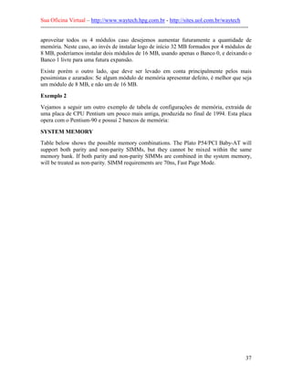 Sua Oficina Virtual – http://www.waytech.hpg.com.br - http://sites.uol.com.br/waytech
--------------------------------------------------------------------------------------------------------------

aproveitar todos os 4 módulos caso desejemos aumentar futuramente a quantidade de
memória. Neste caso, ao invés de instalar logo de início 32 MB formados por 4 módulos de
8 MB, poderíamos instalar dois módulos de 16 MB, usando apenas o Banco 0, e deixando o
Banco 1 livre para uma futura expansão.
Existe porém o outro lado, que deve ser levado em conta principalmente pelos mais
pessimistas e azarados: Se algum módulo de memória apresentar defeito, é melhor que seja
um módulo de 8 MB, e não um de 16 MB.

Exemplo 2
Vejamos a seguir um outro exemplo de tabela de configurações de memória, extraída de
uma placa de CPU Pentium um pouco mais antiga, produzida no final de 1994. Esta placa
opera com o Pentium-90 e possui 2 bancos de memória:

SYSTEM MEMORY
Table below shows the possible memory combinations. The Plato P54/PCI Baby-AT will
support both parity and non-parity SIMMs, but they cannot be mixed within the same
memory bank. If both parity and non-parity SIMMs are combined in the system memory,
will be treated as non-parity. SIMM requirements are 70ns, Fast Page Mode.




                                                                                                            37
 
