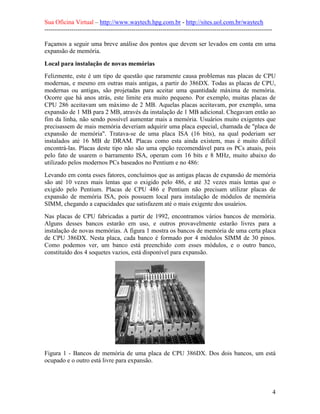 Sua Oficina Virtual – http://www.waytech.hpg.com.br - http://sites.uol.com.br/waytech
--------------------------------------------------------------------------------------------------------------

Façamos a seguir uma breve análise dos pontos que devem ser levados em conta em uma
expansão de memória.

Local para instalação de novas memórias
Felizmente, este é um tipo de questão que raramente causa problemas nas placas de CPU
modernas, e mesmo em outras mais antigas, a partir do 386DX. Todas as placas de CPU,
modernas ou antigas, são projetadas para aceitar uma quantidade máxima de memória.
Ocorre que há anos atrás, este limite era muito pequeno. Por exemplo, muitas placas de
CPU 286 aceitavam um máximo de 2 MB. Aquelas placas aceitavam, por exemplo, uma
expansão de 1 MB para 2 MB, através da instalação de 1 MB adicional. Chegavam então ao
fim da linha, não sendo possível aumentar mais a memória. Usuários muito exigentes que
precisassem de mais memória deveriam adquirir uma placa especial, chamada de "placa de
expansão de memória". Tratava-se de uma placa ISA (16 bits), na qual poderiam ser
instalados até 16 MB de DRAM. Placas como esta ainda existem, mas é muito difícil
encontrá-las. Placas deste tipo não são uma opção recomendável para os PCs atuais, pois
pelo fato de usarem o barramento ISA, operam com 16 bits e 8 MHz, muito abaixo do
utilizado pelos modernos PCs baseados no Pentium e no 486:
Levando em conta esses fatores, concluímos que as antigas placas de expansão de memória
são até 10 vezes mais lentas que o exigido pelo 486, e até 32 vezes mais lentas que o
exigido pelo Pentium. Placas de CPU 486 e Pentium não precisam utilizar placas de
expansão de memória ISA, pois possuem local para instalação de módulos de memória
SIMM, chegando a capacidades que satisfazem até o mais exigente dos usuários.
Nas placas de CPU fabricadas a partir de 1992, encontramos vários bancos de memória.
Alguns desses bancos estarão em uso, e outros provavelmente estarão livres para a
instalação de novas memórias. A figura 1 mostra os bancos de memória de uma certa placa
de CPU 386DX. Nesta placa, cada banco é formado por 4 módulos SIMM de 30 pinos.
Como podemos ver, um banco está preenchido com esses módulos, e o outro banco,
constituído dos 4 soquetes vazios, está disponível para expansão.




Figura 1 - Bancos de memória de uma placa de CPU 386DX. Dos dois bancos, um está
ocupado e o outro está livre para expansão.




                                                                                                                 4
 