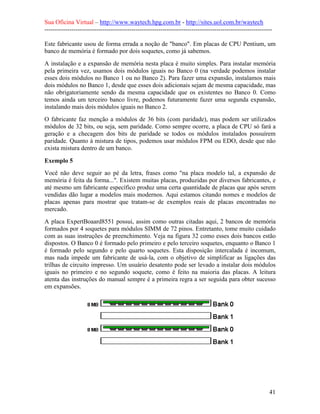 Sua Oficina Virtual – http://www.waytech.hpg.com.br - http://sites.uol.com.br/waytech
--------------------------------------------------------------------------------------------------------------

Este fabricante usou de forma errada a noção de "banco". Em placas de CPU Pentium, um
banco de memória é formado por dois soquetes, como já sabemos.
A instalação e a expansão de memória nesta placa é muito simples. Para instalar memória
pela primeira vez, usamos dois módulos iguais no Banco 0 (na verdade podemos instalar
esses dois módulos no Banco 1 ou no Banco 2). Para fazer uma expansão, instalamos mais
dois módulos no Banco 1, desde que esses dois adicionais sejam de mesma capacidade, mas
não obrigatoriamente sendo da mesma capacidade que os existentes no Banco 0. Como
temos ainda um terceiro banco livre, podemos futuramente fazer uma segunda expansão,
instalando mais dois módulos iguais no Banco 2.
O fabricante faz menção a módulos de 36 bits (com paridade), mas podem ser utilizados
módulos de 32 bits, ou seja, sem paridade. Como sempre ocorre, a placa de CPU só fará a
geração e a checagem dos bits de paridade se todos os módulos instalados possuírem
paridade. Quanto à mistura de tipos, podemos usar módulos FPM ou EDO, desde que não
exista mistura dentro de um banco.

Exemplo 5
Você não deve seguir ao pé da letra, frases como "na placa modelo tal, a expansão de
memória é feita da forma...". Existem muitas placas, produzidas por diversos fabricantes, e
até mesmo um fabricante específico produz uma certa quantidade de placas que após serem
vendidas dão lugar a modelos mais modernos. Aqui estamos citando nomes e modelos de
placas apenas para mostrar que tratam-se de exemplos reais de placas encontradas no
mercado.
A placa ExpertBoaard8551 possui, assim como outras citadas aqui, 2 bancos de memória
formados por 4 soquetes para módulos SIMM de 72 pinos. Entretanto, tome muito cuidado
com as suas instruções de preenchimento. Veja na figura 32 como esses dois bancos estão
dispostos. O Banco 0 é formado pelo primeiro e pelo terceiro soquetes, enquanto o Banco 1
é formado pelo segundo e pelo quarto soquetes. Esta disposição intercalada é incomum,
mas nada impede um fabricante de usá-la, com o objetivo de simplificar as ligações das
trilhas de circuito impresso. Um usuário desatento pode ser levado a instalar dois módulos
iguais no primeiro e no segundo soquete, como é feito na maioria das placas. A leitura
atenta das instruções do manual sempre é a primeira regra a ser seguida para obter sucesso
em expansões.




                                                                                                            41
 
