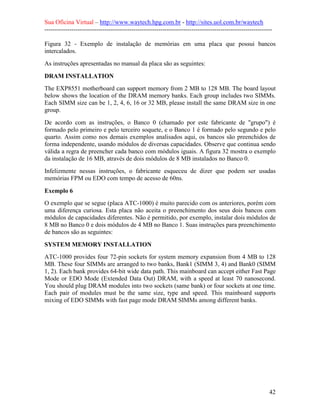Sua Oficina Virtual – http://www.waytech.hpg.com.br - http://sites.uol.com.br/waytech
--------------------------------------------------------------------------------------------------------------

Figura 32 - Exemplo de instalação de memórias em uma placa que possui bancos
intercalados.
As instruções apresentadas no manual da placa são as seguintes:

DRAM INSTALLATION
The EXP8551 motherboard can support memory from 2 MB to 128 MB. The board layout
below shows the location of the DRAM memory banks. Each group includes two SIMMs.
Each SIMM size can be 1, 2, 4, 6, 16 or 32 MB, please install the same DRAM size in one
group.
De acordo com as instruções, o Banco 0 (chamado por este fabricante de "grupo") é
formado pelo primeiro e pelo terceiro soquete, e o Banco 1 é formado pelo segundo e pelo
quarto. Assim como nos demais exemplos analisados aqui, os bancos são preenchidos de
forma independente, usando módulos de diversas capacidades. Observe que continua sendo
válida a regra de preencher cada banco com módulos iguais. A figura 32 mostra o exemplo
da instalação de 16 MB, através de dois módulos de 8 MB instalados no Banco 0.
Infelizmente nessas instruções, o fabricante esqueceu de dizer que podem ser usadas
memórias FPM ou EDO com tempo de acesso de 60ns.

Exemplo 6
O exemplo que se segue (placa ATC-1000) é muito parecido com os anteriores, porém com
uma diferença curiosa. Esta placa não aceita o preenchimento dos seus dois bancos com
módulos de capacidades diferentes. Não é permitido, por exemplo, instalar dois módulos de
8 MB no Banco 0 e dois módulos de 4 MB no Banco 1. Suas instruções para preenchimento
de bancos são as seguintes:

SYSTEM MEMORY INSTALLATION
ATC-1000 provides four 72-pin sockets for system memory expansion from 4 MB to 128
MB. These four SIMMs are arranged to two banks, Bank1 (SIMM 3, 4) and Bank0 (SIMM
1, 2). Each bank provides 64-bit wide data path. This mainboard can accept either Fast Page
Mode or EDO Mode (Extended Data Out) DRAM, with a speed at least 70 nanosecond.
You should plug DRAM modules into two sockets (same bank) or four sockets at one time.
Each pair of modules must be the same size, type and speed. This mainboard supports
mixing of EDO SIMMs with fast page mode DRAM SIMMs among different banks.




                                                                                                            42
 