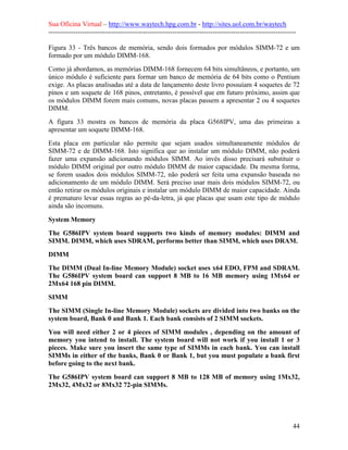 Sua Oficina Virtual – http://www.waytech.hpg.com.br - http://sites.uol.com.br/waytech
--------------------------------------------------------------------------------------------------------------

Figura 33 - Três bancos de memória, sendo dois formados por módulos SIMM-72 e um
formado por um módulo DIMM-168.
Como já abordamos, as memórias DIMM-168 fornecem 64 bits simultâneos, e portanto, um
único módulo é suficiente para formar um banco de memória de 64 bits como o Pentium
exige. As placas analisadas até a data de lançamento deste livro possuíam 4 soquetes de 72
pinos e um soquete de 168 pinos, entretanto, é possível que em futuro próximo, assim que
os módulos DIMM forem mais comuns, novas placas passem a apresentar 2 ou 4 soquetes
DIMM.
A figura 33 mostra os bancos de memória da placa G568IPV, uma das primeiras a
apresentar um soquete DIMM-168.
Esta placa em particular não permite que sejam usados simultaneamente módulos de
SIMM-72 e de DIMM-168. Isto significa que ao instalar um módulo DIMM, não poderá
fazer uma expansão adicionando módulos SIMM. Ao invés disso precisará substituir o
módulo DIMM original por outro módulo DIMM de maior capacidade. Da mesma forma,
se forem usados dois módulos SIMM-72, não poderá ser feita uma expansão baseada no
adicionamento de um módulo DIMM. Será preciso usar mais dois módulos SIMM-72, ou
então retirar os módulos originais e instalar um módulo DIMM de maior capacidade. Ainda
é prematuro levar essas regras ao pé-da-letra, já que placas que usam este tipo de módulo
ainda são incomuns.

System Memory
The G586IPV system board supports two kinds of memory modules: DIMM and
SIMM. DIMM, which uses SDRAM, performs better than SIMM, which uses DRAM.
DIMM
The DIMM (Dual In-line Memory Module) socket uses x64 EDO, FPM and SDRAM.
The G586IPV system board can support 8 MB to 16 MB memory using 1Mx64 or
2Mx64 168 pin DIMM.
SIMM
The SIMM (Single In-line Memory Module) sockets are divided into two banks on the
system board, Bank 0 and Bank 1. Each bank consists of 2 SIMM sockets.
You will need either 2 or 4 pieces of SIMM modules , depending on the amount of
memory you intend to install. The system board will not work if you install 1 or 3
pieces. Make sure you insert the same type of SIMMs in each bank. You can install
SIMMs in either of the banks, Bank 0 or Bank 1, but you must populate a bank first
before going to the next bank.
The G586IPV system board can support 8 MB to 128 MB of memory using 1Mx32,
2Mx32, 4Mx32 or 8Mx32 72-pin SIMMs.




                                                                                                            44
 