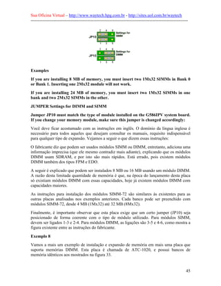 Sua Oficina Virtual – http://www.waytech.hpg.com.br - http://sites.uol.com.br/waytech
--------------------------------------------------------------------------------------------------------------




Examples
If you are installing 8 MB of memory, you must insert two 1Mx32 SIMMs in Bank 0
or Bank 1. Inserting one 2Mx32 module will not work.
If you are installing 24 MB of memory, you must insert two 1Mx32 SIMMs in one
bank and two 2Mx32 SIMMs in the other.
JUMPER Settings for DIMM and SIMM
Jumper JP10 must match the type of module installed on the G586IPV system board.
If you change your memory module, make sure this jumper is changed accordingly:
Você deve ficar acostumado com as instruções em inglês. O domínio da língua inglesa é
necessário para todos aqueles que desejam consultar os manuais, requisito indispensável
para qualquer tipo de expansão. Vejamos a seguir o que dizem essas instruções:
O fabricante diz que podem ser usados módulos SIMM ou DIMM, entretanto, adiciona uma
informação imprecisa (que ele mesmo contradiz mais adiante), explicando que os módulos
DIMM usam SDRAM, e por isto são mais rápidos. Está errado, pois existem módulos
DIMM também dos tipos FPM e EDO.
A seguir é explicado que podem ser instalados 8 MB ou 16 MB usando um módulo DIMM.
A razão desta limitada quantidade de memória é que, na época do lançamento desta placa
só existiam módulos DIMM com essas capacidades, hoje já existem módulos DIMM com
capacidades maiores.
As instruções para instalação dos módulos SIMM-72 são similares às existentes para as
outras placas analisadas nos exemplos anteriores. Cada banco pode ser preenchido com
módulos SIMM-72, desde 4 MB (1Mx32) até 32 MB (8Mx32).
Finalmente, é importante observar que esta placa exige que um certo jumper (JP10) seja
posicionado de forma coerente com o tipo de módulo utilizado. Para módulos SIMM,
devem ser ligados 1-3 e 2-4. Para módulos DIMM, as ligações são 3-5 e 4-6, como mostra a
figura existente entre as instruções do fabricante.

Exemplo 8
Vamos a mais um exemplo de instalação e expansão de memória em mais uma placa que
suporta memórias DIMM. Esta placa é chamada de ATC-1020, e possui bancos de
memória idênticos aos mostrados na figura 33.


                                                                                                            45
 