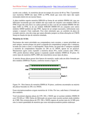 Sua Oficina Virtual – http://www.waytech.hpg.com.br - http://sites.uol.com.br/waytech
--------------------------------------------------------------------------------------------------------------

acordo com a tabela. As memórias devem ter tempos de acesso de 60 ou 70ns. É permitido
usar memórias SIMM dos tipos EDO ou FPM, desde que esses dois tipos não sejam
misturados dentro de um mesmo banco.
A placa também suporta memória SDRAM na forma de um módulo DIMM-168, mas seu
fabricante recomenda que este módulo não seja usado em conjunto com módulos EDO ou
FPM. O que não está claro é se a placa permite ou não o uso de um módulo DIMM-168 dos
tipos EDO ou FPM, ou de um módulo SDRAM DIMM-168 em conjunto com outros
módulos SIMM também do tipo FPM. Apesar de ser sempre necessário, infelizmente nem
sempre o manual é bem explicado. Fica claro entretanto que, ao contrário da placa do
exemplo anterior, esta não exige que sejam alterados jumpers ou feitas alterações no CMOS
Setup em função do tipo de memória instalada.

Memórias de 16 bits
Precisamos dar maior prioridade aos computadores mais recentes, e menor prioridade aos
mais antigos, mesmo porque em geral a expansão de computadores antigos não é vantajosa,
levando em conta o custo e o desempenho. Desta forma, em geral não é vantajoso expandir
a memória de computadores baseados no 286 ou no 386SX, apesar de ser possível.
Mostraremos agora como expandir a memória desses PCs, muito comuns entre 1990 e
1992, porém daremos ênfase apenas à expansão usando módulos SIMM de 30 pinos. Os
outros tipos de memória (SIPP e DIP) são minoritários nesses tipos de placa.
A maioira dessas placas possui dois bancos de memória, sendo cada um deles formado por
dois módulos SIMM de 30 pinos, conforme mostra a figura 34.




Figura 34 - Dois bancos de memória SIMM de 30 pinos, conforme encontrados na maioria
das placas baseadas no 286 e no 386SX.
Esses microprocessadores exigem memórias de 16 bits. Por isso, cada banco é formado por
dois módulos.
Você encontrará algumas placas de CPU 286 e 386SX que só aceitam módulos SIMM-30
com 256 kB ou 1 MB. Outras de fabricação um pouco mais recente aceitam ainda módulos
de 4 MB. Não existem placas de CPU 286 e 386SX capazes de aceitar mais de 16 MB, pois
esta é a maior quantidade de memória que esses microprocessadores podem endereçar.




                                                                                                            47
 
