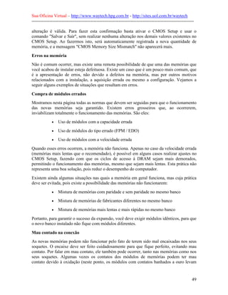 Sua Oficina Virtual – http://www.waytech.hpg.com.br - http://sites.uol.com.br/waytech
--------------------------------------------------------------------------------------------------------------

alteração é válida. Para fazer esta confirmação basta ativar o CMOS Setup e usar o
comando "Salvar e Sair", sem realizar nenhuma alteração nos demais valores existentes no
CMOS Setup. Ao fazermos isto, será automaticamente registrada a nova quantidade de
memória, e a mensagem "CMOS Memory Size Mismatch" não aparecerá mais.

Erros na memória
Não é comum ocorrer, mas existe uma remota possibilidade de que uma das memórias que
você acabou de instalar esteja defeituosa. Existe um caso que é um pouco mais comum, que
é a apresentação de erros, não devido a defeitos na memória, mas por outros motivos
relacionados com a instalação, a aquisição errada ou mesmo a configuração. Vejamos a
seguir alguns exemplos de situações que resultam em erros.

Compra de módulos errados
Mostramos nesta página todas as normas que devem ser seguidas para que o funcionamento
das novas memórias seja garantido. Existem erros grosseiros que, ao ocorrerem,
inviabilizam totalmente o funcionamento das memórias. São eles:
             •   Uso de módulos com a capacidade errada
             •   Uso de módulos do tipo errado (FPM / EDO)
             •   Uso de módulos com a velocidade errada
Quando esses erros ocorrem, a memória não funciona. Apenas no caso da velocidade errada
(memórias mais lentas que o recomendado), é possível em alguns casos realizar ajustes no
CMOS Setup, fazendo com que os ciclos de acesso à DRAM sejam mais demorados,
permitindo o funcionamento das memórias, mesmo que sejam mais lentas. Esta prática não
representa uma boa solução, pois reduz o desempenho do computador.
Existem ainda algumas situações nas quais a memória em geral funciona, mas cuja prática
deve ser evitada, pois existe a possibilidade das memórias não funcionarem:
             •   Mistura de memórias com paridade e sem paridade no mesmo banco
             •   Mistura de memórias de fabricantes diferentes no mesmo banco
             •   Mistura de memórias mais lentas e mais rápidas no mesmo banco
Portanto, para garantir o sucesso da expansão, você deve exigir módulos idênticos, para que
o novo banco instalado não fique com módulos diferentes.

Mau contado na conexão
As novas memórias podem não funcionar pelo fato de terem sido mal encaixadas nos seus
soquetes. O encaixe deve ser feito cuidadosamente para que fique perfeito, evitando mau
contato. Por falar em mau contato, ele também pode ocorrer, tanto nas memórias como nos
seus soquetes. Algumas vezes os contatos dos módulos de memórias podem ter mau
contato devido à oxidação (neste ponto, os módulos com contatos banhados a ouro levam


                                                                                                            49
 