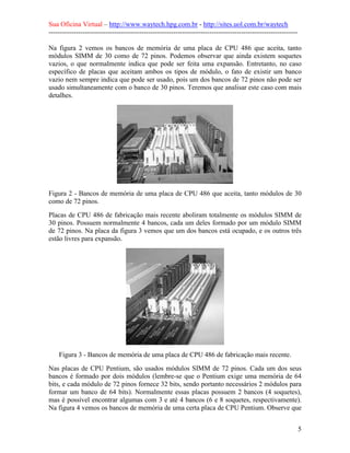 Sua Oficina Virtual – http://www.waytech.hpg.com.br - http://sites.uol.com.br/waytech
--------------------------------------------------------------------------------------------------------------

Na figura 2 vemos os bancos de memória de uma placa de CPU 486 que aceita, tanto
módulos SIMM de 30 como de 72 pinos. Podemos observar que ainda existem soquetes
vazios, o que normalmente indica que pode ser feita uma expansão. Entretanto, no caso
específico de placas que aceitam ambos os tipos de módulo, o fato de existir um banco
vazio nem sempre indica que pode ser usado, pois um dos bancos de 72 pinos não pode ser
usado simultaneamente com o banco de 30 pinos. Teremos que analisar este caso com mais
detalhes.




Figura 2 - Bancos de memória de uma placa de CPU 486 que aceita, tanto módulos de 30
como de 72 pinos.
Placas de CPU 486 de fabricação mais recente aboliram totalmente os módulos SIMM de
30 pinos. Possuem normalmente 4 bancos, cada um deles formado por um módulo SIMM
de 72 pinos. Na placa da figura 3 vemos que um dos bancos está ocupado, e os outros três
estão livres para expansão.




    Figura 3 - Bancos de memória de uma placa de CPU 486 de fabricação mais recente.
Nas placas de CPU Pentium, são usados módulos SIMM de 72 pinos. Cada um dos seus
bancos é formado por dois módulos (lembre-se que o Pentium exige uma memória de 64
bits, e cada módulo de 72 pinos fornece 32 bits, sendo portanto necessários 2 módulos para
formar um banco de 64 bits). Normalmente essas placas possuem 2 bancos (4 soquetes),
mas é possível encontrar algumas com 3 e até 4 bancos (6 e 8 soquetes, respectivamente).
Na figura 4 vemos os bancos de memória de uma certa placa de CPU Pentium. Observe que


                                                                                                                 5
 