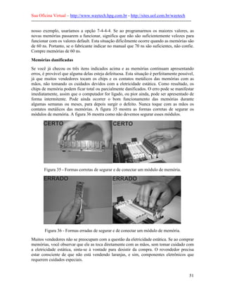 Sua Oficina Virtual – http://www.waytech.hpg.com.br - http://sites.uol.com.br/waytech
--------------------------------------------------------------------------------------------------------------

nosso exemplo, usaríamos a opção 7-4-4-4. Se ao programarmos os maiores valores, as
novas memórias passarem a funcionar, significa que não são suficientemente velozes para
funcionar com os valores default. Esta situação dificilmente ocorre quando as memórias são
de 60 ns. Portanto, se o fabricante indicar no manual que 70 ns são suficientes, não confie.
Compre memórias de 60 ns.

Memórias danificadas
Se você já checou os três itens indicados acima e as memórias continuam apresentando
erros, é provável que alguma delas esteja defeituosa. Esta situação é perfeitamente possível,
já que muitos vendedores tocam os chips e os contatos metálicos das memórias com as
mãos, não tomando os cuidados devidos com a eletricidade estática. Como resultado, os
chips de memória podem ficar total ou parcialmente danificados. O erro pode se manifestar
imediatamente, assim que o computador for ligado, ou pior ainda, pode ser apresentado de
forma intermitente. Pode ainda ocorrer o bom funcionamento das memórias durante
algumas semanas ou meses, para depois surgir o defeito. Nunca toque com as mãos os
contatos metálicos das memórias. A figura 35 mostra as formas corretas de segurar os
módulos de memória. A figura 36 mostra como não devemos segurar esses módulos.




        Figura 35 - Formas corretas de segurar e de conectar um módulo de memória.




         Figura 36 - Formas erradas de segurar e de conectar um módulo de memória.
Muitos vendedores não se preocupam com a questão da eletricidade estática. Se ao comprar
memórias, você observar que ele as toca diretamente com as mãos, sem tomar cuidado com
a eletricidade estática, sinta-se à vontade para desistir da compra. O revendedor precisa
estar consciente de que não está vendendo laranjas, e sim, componentes eletrônicos que
requerem cuidados especiais.


                                                                                                            51
 