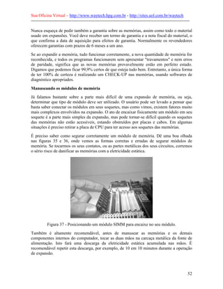 Sua Oficina Virtual – http://www.waytech.hpg.com.br - http://sites.uol.com.br/waytech
--------------------------------------------------------------------------------------------------------------

Nunca esqueça de pedir também a garantia sobre as memórias, assim como todo o material
usado em expansões. Você deve receber um termo de garantia e a nota fiscal do material, o
que confirma a data de aquisição para efeitos de garantia. Normalmente os revendedores
oferecem garantias com prazos de 6 meses a um ano.
Se ao expandir a memória, tudo funcionar corretamente, a nova quantidade de memória for
reconhecida, e todos os programas funcionarem sem apresentar "travamentos" e nem erros
de paridade, significa que as novas memórias provavelmente estão em perfeito estado.
Digamos que podemos ficar 99,9% certos de que esteja tudo bem. Entretanto, a única forma
de ter 100% de certeza é realizando um CHECK-UP nas memórias, usando softwares de
diagnóstico apropriados.

Manuseando os módulos de memória
Já falamos bastante sobre a parte mais difícil de uma expansão de memória, ou seja,
determinar que tipo de módulo deve ser utilizado. O usuário pode ser levado a pensar que
basta saber conectar os módulos em seus soquetes, mas como vimos, existem fatores muito
mais complexos envolvidos na expansão. O ato de encaixar fisicamente um módulo em seu
soquete é a parte mais simples da expansão, mas pode tornar-se difícil quando os soquetes
das memórias não estão acessíveis, estando obstruídos por placas e cabos. Em algumas
situações é preciso retirar a placa de CPU para ter acesso aos soquetes das memórias.
É preciso saber como segurar corretamente um módulo de memória. Dê uma boa olhada
nas figuras 35 e 36, onde vemos as formas corretas e erradas de segurar módulos de
memória. Se tocarmos os seus contatos, ou as partes metálicas dos seus circuitos, corremos
o sério risco de danificar as memórias com a eletricidade estática.




           Figura 37 - Posicionando um módulo SIMM para encaixe no seu módulo.
Também é altamente recomendável, antes de manusear as memórias e os demais
componentes internos do computador, tocar as duas mãos na carcaça metálica da fonte de
alimentação. Isto fará uma descarga da eletricidade estática acumulada nas mãos. É
recomendável repetir esta descarga, por exemplo, de 10 em 10 minutos durante a operação
de expansão.



                                                                                                            52
 
