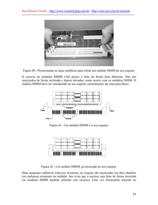 Sua Oficina Virtual – http://www.waytech.hpg.com.br - http://sites.uol.com.br/waytech
--------------------------------------------------------------------------------------------------------------




 Figura 40 - Pressionando as alças metálicas para retirar um módulo SIMM do seu soquete.
O encaixe de módulos DIMM (168 pinos) é feito de forma bem diferente. Não são
encaixados de forma inclinada e depois travados, como ocorre com os módulos SIMM. O
módulo DIMM deve ser introduzido no seu soquete verticalmente, de cima para baixo.




                          Figura 41 - Um módulo DIMM e o seu soquete.




                  Figura 42 - Um módulo DIMM, já encaixado no seu soquete.
Duas pequenas saliências (chaves) existentes no soquete são encaixadas em dois chanfros
(ou ranhuras) existentes no módulo. Isto evita que o encaixe seja feito de forma invertida
(os módulos SIMM também utilizam este recurso). Uma vez firmemente inserido no



                                                                                                            54
 