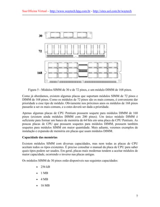 Sua Oficina Virtual – http://www.waytech.hpg.com.br - http://sites.uol.com.br/waytech
--------------------------------------------------------------------------------------------------------------




     Figura 5 - Módulos SIMM de 30 e de 72 pinos, e um módulo DIMM de 168 pinos.
Como já abordamos, existem algumas placas que suportam módulos SIMM de 72 pinos e
DIMM de 168 pinos. Como os módulos de 72 pinos são os mais comuns, é conveniente dar
prioridade a esse tipo de módulo. Obviamente nos próximos anos os módulos de 168 pinos
passarão a ser os mais comuns, e a estes deverá ser dada a prioridade.
Apenas algumas placas de CPU Pentium possuem soquete para módulos DIMM de 168
pinos (existem ainda módulos DIMM com 200 pinos). Um único módulo DIMM é
suficiente para formar um banco de memória de 64 bits em uma placa de CPU Pentium. As
poucas placas de CPU que possuem soquetes para módulos DIMM, possuem também
soquetes para módulos SIMM em maior quantidade. Mais adiante, veremos exemplos de
instalação e expansão de memória em placas que usam módulos DIMM.

Capacidade das memórias
Existem módulos SIMM com diversas capacidades, mas nem todas as placas de CPU
aceitam todos os tipos existentes. É preciso consultar o manual da placa de CPU para saber
quais tipos podem ser usados. Em geral, placas mais modernas tendem a aceitar módulos de
maior capacidade, ocorrendo o inverso nas placas antigas.
Os módulos SIMM de 30 pinos estão disponíveis nas seguintes capacidades:
             •   256 kB
             •   1 MB
             •   4 MB
             •   16 MB


                                                                                                                 7
 