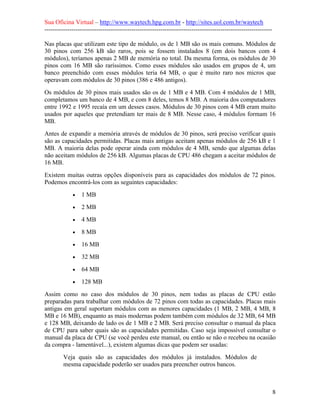 Sua Oficina Virtual – http://www.waytech.hpg.com.br - http://sites.uol.com.br/waytech
--------------------------------------------------------------------------------------------------------------

Nas placas que utilizam este tipo de módulo, os de 1 MB são os mais comuns. Módulos de
30 pinos com 256 kB são raros, pois se fossem instalados 8 (em dois bancos com 4
módulos), teríamos apenas 2 MB de memória no total. Da mesma forma, os módulos de 30
pinos com 16 MB são raríssimos. Como esses módulos são usados em grupos de 4, um
banco preenchido com esses módulos teria 64 MB, o que é muito raro nos micros que
operavam com módulos de 30 pinos (386 e 486 antigos).
Os módulos de 30 pinos mais usados são os de 1 MB e 4 MB. Com 4 módulos de 1 MB,
completamos um banco de 4 MB, e com 8 deles, temos 8 MB. A maioria dos computadores
entre 1992 e 1995 recaía em um desses casos. Módulos de 30 pinos com 4 MB eram muito
usados por aqueles que pretendiam ter mais de 8 MB. Nesse caso, 4 módulos formam 16
MB.
Antes de expandir a memória através de módulos de 30 pinos, será preciso verificar quais
são as capacidades permitidas. Placas mais antigas aceitam apenas módulos de 256 kB e 1
MB. A maioria delas pode operar ainda com módulos de 4 MB, sendo que algumas delas
não aceitam módulos de 256 kB. Algumas placas de CPU 486 chegam a aceitar módulos de
16 MB.
Existem muitas outras opções disponíveis para as capacidades dos módulos de 72 pinos.
Podemos encontrá-los com as seguintes capacidades:
             •   1 MB
             •   2 MB
             •   4 MB
             •   8 MB
             •   16 MB
             •   32 MB
             •   64 MB
             •   128 MB
Assim como no caso dos módulos de 30 pinos, nem todas as placas de CPU estão
preparadas para trabalhar com módulos de 72 pinos com todas as capacidades. Placas mais
antigas em geral suportam módulos com as menores capacidades (1 MB, 2 MB, 4 MB, 8
MB e 16 MB), enquanto as mais modernas podem também com módulos de 32 MB, 64 MB
e 128 MB, deixando de lado os de 1 MB e 2 MB. Será preciso consultar o manual da placa
de CPU para saber quais são as capacidades permitidas. Caso seja impossível consultar o
manual da placa de CPU (se você perdeu este manual, ou então se não o recebeu na ocasião
da compra - lamentável...), existem algumas dicas que podem ser usadas:
         Veja quais são as capacidades dos módulos já instalados. Módulos de
         mesma capacidade poderão ser usados para preencher outros bancos.



                                                                                                                 8
 