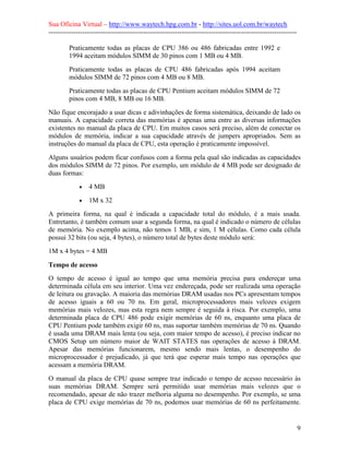 Sua Oficina Virtual – http://www.waytech.hpg.com.br - http://sites.uol.com.br/waytech
--------------------------------------------------------------------------------------------------------------

         Praticamente todas as placas de CPU 386 ou 486 fabricadas entre 1992 e
         1994 aceitam módulos SIMM de 30 pinos com 1 MB ou 4 MB.
         Praticamente todas as placas de CPU 486 fabricadas após 1994 aceitam
         módulos SIMM de 72 pinos com 4 MB ou 8 MB.
         Praticamente todas as placas de CPU Pentium aceitam módulos SIMM de 72
         pinos com 4 MB, 8 MB ou 16 MB.
Não fique encorajado a usar dicas e adivinhações de forma sistemática, deixando de lado os
manuais. A capacidade correta das memórias é apenas uma entre as diversas informações
existentes no manual da placa de CPU. Em muitos casos será preciso, além de conectar os
módulos de memória, indicar a sua capacidade através de jumpers apropriados. Sem as
instruções do manual da placa de CPU, esta operação é praticamente impossível.
Alguns usuários podem ficar confusos com a forma pela qual são indicadas as capacidades
dos módulos SIMM de 72 pinos. Por exemplo, um módulo de 4 MB pode ser designado de
duas formas:
             •   4 MB
             •   1M x 32
A primeira forma, na qual é indicada a capacidade total do módulo, é a mais usada.
Entretanto, é também comum usar a segunda forma, na qual é indicado o número de células
de memória. No exemplo acima, não temos 1 MB, e sim, 1 M células. Como cada célula
possui 32 bits (ou seja, 4 bytes), o número total de bytes deste módulo será:
1M x 4 bytes = 4 MB

Tempo de acesso
O tempo de acesso é igual ao tempo que uma memória precisa para endereçar uma
determinada célula em seu interior. Uma vez endereçada, pode ser realizada uma operação
de leitura ou gravação. A maioria das memórias DRAM usadas nos PCs apresentam tempos
de acesso iguais a 60 ou 70 ns. Em geral, microprocessadores mais velozes exigem
memórias mais velozes, mas esta regra nem sempre é seguida à risca. Por exemplo, uma
determinada placa de CPU 486 pode exigir memórias de 60 ns, enquanto uma placa de
CPU Pentium pode também exigir 60 ns, mas suportar também memórias de 70 ns. Quando
é usada uma DRAM mais lenta (ou seja, com maior tempo de acesso), é preciso indicar no
CMOS Setup um número maior de WAIT STATES nas operações de acesso à DRAM.
Apesar das memórias funcionarem, mesmo sendo mais lentas, o desempenho do
microprocessador é prejudicado, já que terá que esperar mais tempo nas operações que
acessam a memória DRAM.
O manual da placa de CPU quase sempre traz indicado o tempo de acesso necessário às
suas memórias DRAM. Sempre será permitido usar memórias mais velozes que o
recomendado, apesar de não trazer melhoria alguma no desempenho. Por exemplo, se uma
placa de CPU exige memórias de 70 ns, podemos usar memórias de 60 ns perfeitamente.


                                                                                                                 9
 
