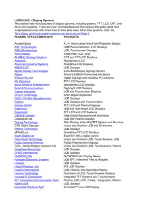 HARDWARE > Display Systems
This section lists manufacturers of display systems, including plasma, TFT, LCD, CRT, and
All-In-One Systems. There are over 100 manufacturers from around the globe listed here
in alphabetical order with direct links to their Web sites. All-In-One systems, LED, 3D,
Thru-Glass, and touch screen systems can be found on Page 2.
PLASMA, TFT-LCD DISPLAYS                     PRODUCTS

AccelerOptics                           XL-A-Vision Large-Area Front Projection Display
ACF Technologies                        LCD/Plasma Monitors, LED Displays
AGN | Professional                      LCD, Touchscreen Displays
Akira Display                           Video Wall, LCD, LED
ALBIRAL Display Solutions               CRT and TFT-LCD Displays
Ampronix                                Displaymaxx LCD
American Industrial Systems             SmartView LCD Displays
ANEW LCD                                LCD Displays
Apollo Display Technologies             Arista Multidisplay Signage System
Artium                                  Artium's EMBOX Promo and Info-Board
AVisum Pty Ltd                          Digital Signage and Industrial PC solutions
AU Optronics                            TFT-LCD Displays
Barco Media & Entertainment             Widescreen LCD Displays
Boland Communications                   Daybright LCD Displays
Caltron Industries                      LCD and Touchscreen Displays
Chi Lin Technology                      Chilin Digital Signboard
CMO - Chi Mei Optoelectronics           LCD Displays
Collevo                                 LCD Displays and Touchscreens
Conrac GmbH                             TFT-LCD and Plasma Displays
Daktronics                              LED and High-Bright LCD Displays
Datamodul                               TFT-LCD and LCD Systems
DiBOSS Canada                           Vitze Digital Signboard and Multivision
DisplayLite Ltd                         LCD and Plasma Displays
Display Technology                      Data Display Video Wall TFT System and Monitors
DSS Digital Signage                     Indoor and Outdoor LCD and Enclosures
Elshine Technology                      LCD Displays
ePANELpro                               SmartView TFT-LCD Displays
Esprit Digital Ltd                      Esprit 65” M4LL digital panels
Fida Visual Technology                  Indoor and Outdoor LCD, Touch Screens, LED
Fujitsu General America                 Fujitsu Plasmavision Displays
GDS - Global Display Solutions Ltd      Indoor and Outdoor LCD, Touchscreens, Flasma
GoodView Electronics                    LCD Displays
GPEG International                      LCD Displays
GVISION USA                             GVISION Public Display Series
Hantarex Electronic Systems             LCD TFT, VideoWall Tiles & Modules
Harsper                                 LCD Displays
Hitachi Displays, Ltd                   IPS LCD Displays
HoloVis International                   LCD, Plasma, and Seamless Plasma
Horizon Technology                      Distributor of LCD, Touch Screens Displays
Hyundai IT Corporation                  Integrated TFT Systems and Touchscreens
ICT- Innovative Communication Tech.     Plasma, LED, LCD, Cubes, Holographic, Mirrors
iiyama USA                              LCD Displays
Immediad Solutions ApS                  Immediad™ Live LCD Display
 