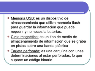 Memoria USB:  es un dispositivo de almacenamiento que utiliza memoria flash para guardar la información que puede requerir y no necesita baterías.  Cinta magnética:  es un tipo de medio de almacenamiento de información que se graba en pistas sobre una banda plástica  Tarjeta perforada:  es una cartulina con unas determinaciones al estar perforadas, lo que supone un código binario. 