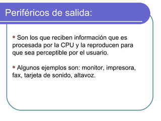 Periféricos de salida: Son los que reciben información que es procesada por la CPU y la reproducen para que sea perceptible por el usuario.  Algunos ejemplos son: monitor, impresora, fax, tarjeta de sonido, altavoz. 
