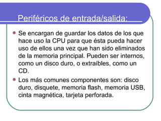 Periféricos de entrada/salida: Se encargan de guardar los datos de los que hace uso la CPU para que ésta pueda hacer uso de ellos una vez que han sido eliminados de la memoria principal. Pueden ser internos, como un disco duro, o extraíbles, como un CD.   Los más comunes componentes son: disco duro, disquete, memoria flash, memoria USB, cinta magnética, tarjeta perforada. 