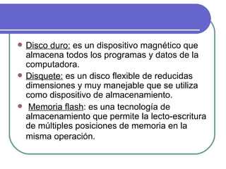Disco duro:  es un dispositivo magnético que almacena todos los programas y datos de la computadora. Disquete:  es un disco flexible de reducidas dimensiones y muy manejable que se utiliza como dispositivo de almacenamiento. Memoria flash : es una tecnología de almacenamiento que permite la lecto-escritura de múltiples posiciones de memoria en la misma operación.    